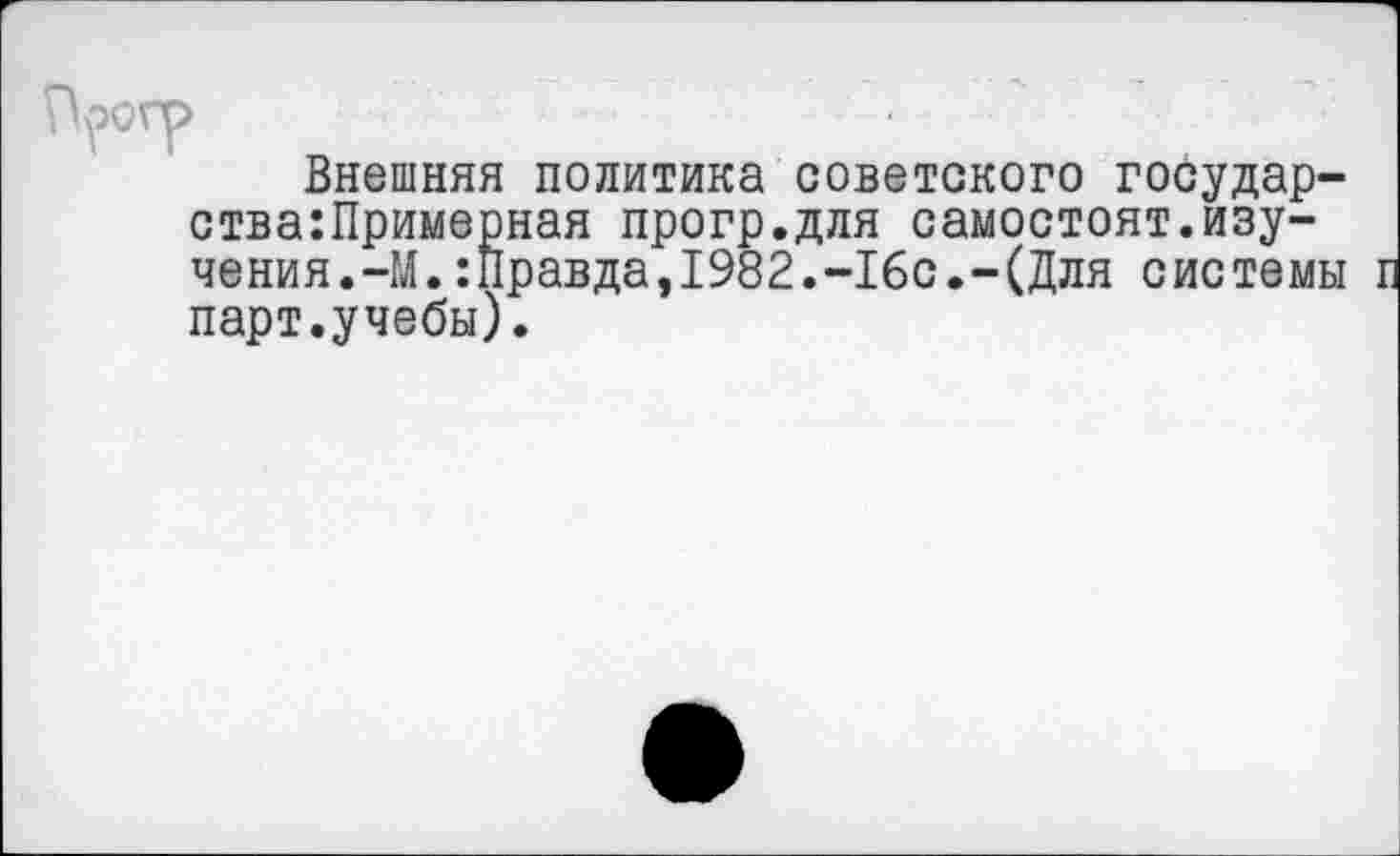 ﻿Н^огр
Внешняя политика советского государ-ства:Примерная прогр.для самостоят.изучения.-М. :Правда,1982.-16с.-(Для системы л парт.учебы).